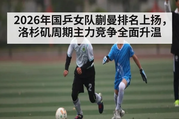 2026年国乒女队蒯曼排名上扬，洛杉矶周期主力竞争全面升温