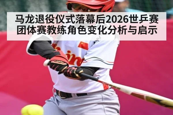 马龙退役仪式落幕后2026世乒赛团体赛教练角色变化分析与启示